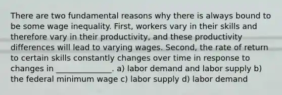 There are two fundamental reasons why there is always bound to be some wage inequality. First, workers vary in their skills and therefore vary in their productivity, and these productivity differences will lead to varying wages. Second, the rate of return to certain skills constantly changes over time in response to changes in ______________. a) labor demand and labor supply b) the federal minimum wage c) labor supply d) labor demand