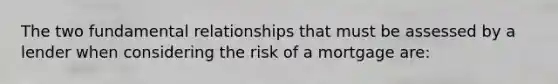 The two fundamental relationships that must be assessed by a lender when considering the risk of a mortgage are: