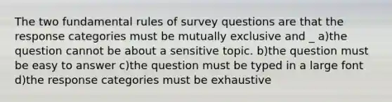 The two fundamental rules of survey questions are that the response categories must be mutually exclusive and _ a)the question cannot be about a sensitive topic. b)the question must be easy to answer c)the question must be typed in a large font d)the response categories must be exhaustive