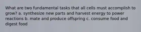 What are two fundamental tasks that all cells must accomplish to grow? a. synthesize new parts and harvest energy to power reactions b. mate and produce offspring c. consume food and digest food