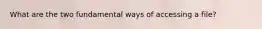 What are the two fundamental ways of accessing a file?