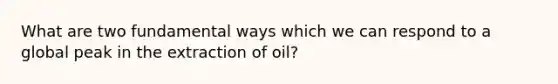 What are two fundamental ways which we can respond to a global peak in the extraction of oil?