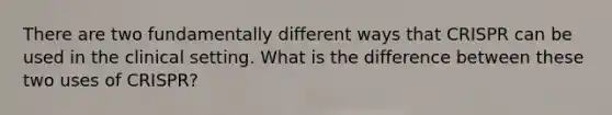 There are two fundamentally different ways that CRISPR can be used in the clinical setting. What is the difference between these two uses of CRISPR?