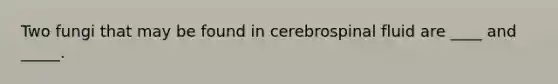 Two fungi that may be found in cerebrospinal fluid are ____ and _____.