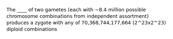 The ____ of two gametes (each with ~8.4 million possible chromosome combinations from independent assortment) produces a zygote with any of 70,368,744,177,664 (2^23x2^23) diploid combinations