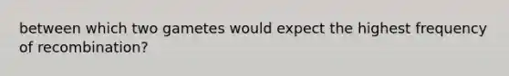 between which two gametes would expect the highest frequency of recombination?