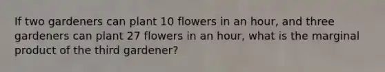 If two gardeners can plant 10 flowers in an hour, and three gardeners can plant 27 flowers in an hour, what is the marginal product of the third gardener?