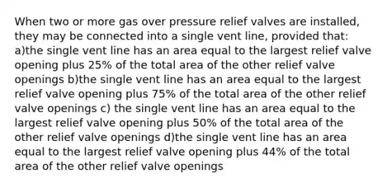 When two or more gas over pressure relief valves are installed, they may be connected into a single vent line, provided that: a)the single vent line has an area equal to the largest relief valve opening plus 25% of the total area of the other relief valve openings b)the single vent line has an area equal to the largest relief valve opening plus 75% of the total area of the other relief valve openings c) the single vent line has an area equal to the largest relief valve opening plus 50% of the total area of the other relief valve openings d)the single vent line has an area equal to the largest relief valve opening plus 44% of the total area of the other relief valve openings