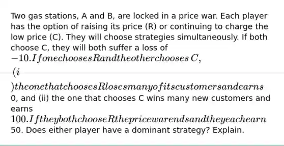 Two gas​ stations, A and​ B, are locked in a price war. Each player has the option of raising its price​ (R) or continuing to charge the low price​ (C). They will choose strategies simultaneously. If both choose​ C, they will both suffer a loss of −10. If one chooses R and the other chooses​ C, (i) the one that chooses R loses many of its customers and earns0​, and​ (ii) the one that chooses C wins many new customers and earns 100. If they both choose R the price war ends and they each earn50. Does either player have a dominant​ strategy? Explain.