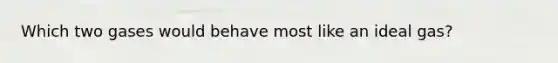Which two gases would behave most like an ideal gas?