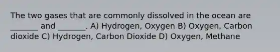 The two gases that are commonly dissolved in the ocean are _______ and _______. A) Hydrogen, Oxygen B) Oxygen, Carbon dioxide C) Hydrogen, Carbon Dioxide D) Oxygen, Methane