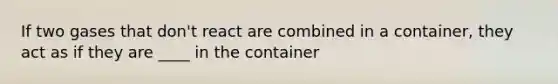 If two gases that don't react are combined in a container, they act as if they are ____ in the container