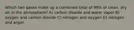 Which two gases make up a combined total of 99% of clean, dry air in the atmosphere? A) carbon dioxide and water vapor B) oxygen and carbon dioxide C) nitrogen and oxygen D) nitrogen and argon