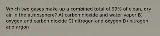 Which two gases make up a combined total of 99% of clean, dry air in the atmosphere? A) carbon dioxide and water vapor B) oxygen and carbon dioxide C) nitrogen and oxygen D) nitrogen and argon