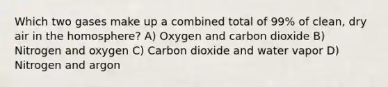 Which two gases make up a combined total of 99% of clean, dry air in the homosphere? A) Oxygen and carbon dioxide B) Nitrogen and oxygen C) Carbon dioxide and water vapor D) Nitrogen and argon