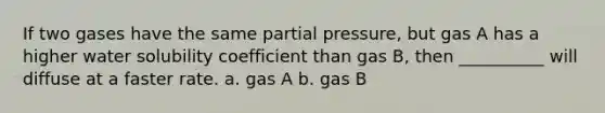 If two gases have the same partial pressure, but gas A has a higher water solubility coefficient than gas B, then __________ will diffuse at a faster rate. a. gas A b. gas B