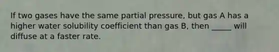 If two gases have the same partial pressure, but gas A has a higher water solubility coefficient than gas B, then _____ will diffuse at a faster rate.