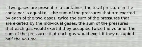 If two gases are present in a container, the total pressure in the container is equal to... the sum of the pressures that are exerted by each of the two gases. twice the sum of the pressures that are exerted by the individual gases. the sum of the pressures that each gas would exert if they occupied twice the volume. the sum of the pressures that each gas would exert if they occupied half the volume.