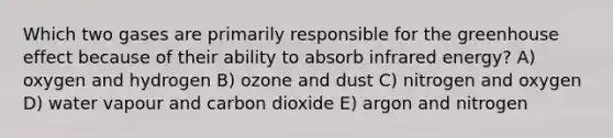 Which two gases are primarily responsible for the <a href='https://www.questionai.com/knowledge/kSLZFxwGpF-greenhouse-effect' class='anchor-knowledge'>greenhouse effect</a> because of their ability to absorb infrared energy? A) oxygen and hydrogen B) ozone and dust C) nitrogen and oxygen D) water vapour and carbon dioxide E) argon and nitrogen