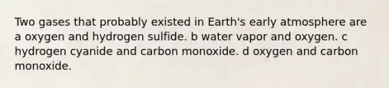 Two gases that probably existed in Earth's early atmosphere are a oxygen and hydrogen sulfide. b water vapor and oxygen. c hydrogen cyanide and carbon monoxide. d oxygen and carbon monoxide.