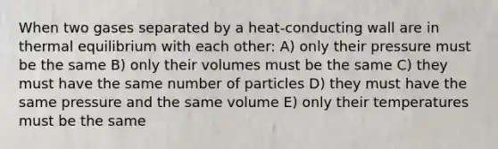 When two gases separated by a heat-conducting wall are in <a href='https://www.questionai.com/knowledge/kA7hJB0Rhd-thermal-equilibrium' class='anchor-knowledge'>thermal equilibrium</a> with each other: A) only their pressure must be the same B) only their volumes must be the same C) they must have the same number of particles D) they must have the same pressure and the same volume E) only their temperatures must be the same