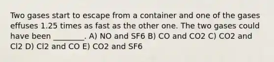 Two gases start to escape from a container and one of the gases effuses 1.25 times as fast as the other one. The two gases could have been ________. A) NO and SF6 B) CO and CO2 C) CO2 and Cl2 D) Cl2 and CO E) CO2 and SF6