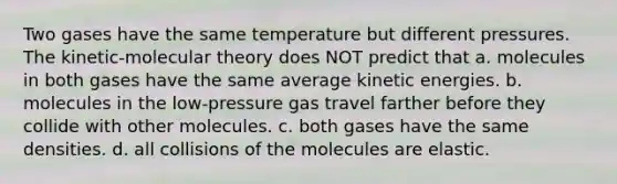 Two gases have the same temperature but different pressures. The kinetic-molecular theory does NOT predict that a. molecules in both gases have the same average kinetic energies. b. molecules in the low-pressure gas travel farther before they collide with other molecules. c. both gases have the same densities. d. all collisions of the molecules are elastic.