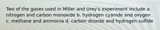 Two of the gases used in Miller and Urey's experiment include a. nitrogen and carbon monoxide b. hydrogen cyanide and oxygen c. methane and ammonia d. carbon dioxide and hydrogen sulfide