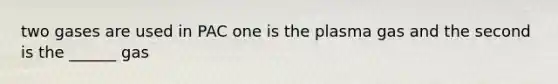 two gases are used in PAC one is the plasma gas and the second is the ______ gas