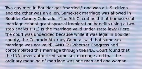 Two gay men in Boulder got "married," one was a U.S. citizen and the other was an alien. Same-sex marriage was allowed in Boulder County Colorado. *The 9th Circuit held that homosexual marriage cannot grant spousal immigration benefits using a two-step analysis: (1) Is the marriage valid under state law? (Here the court was undecided because while it was legal in Boulder county, the Colorado Attorney General said that same-sex marriage was not valid), AND (2) Whether Congress had contemplated this marriage through the INA. Court found that the INA never authorized same sex marriage and that the ordinary meaning of marriage was one man and one woman.