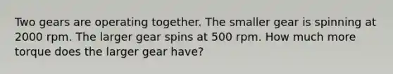 Two gears are operating together. The smaller gear is spinning at 2000 rpm. The larger gear spins at 500 rpm. How much more torque does the larger gear have?