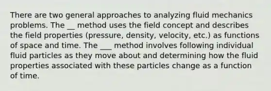 There are two general approaches to analyzing fluid mechanics problems. The __ method uses the field concept and describes the field properties (pressure, density, velocity, etc.) as functions of space and time. The ___ method involves following individual fluid particles as they move about and determining how the fluid properties associated with these particles change as a function of time.