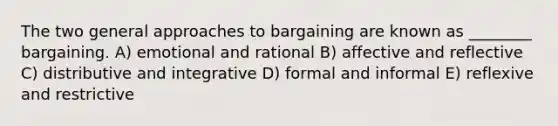 The two general approaches to bargaining are known as ________ bargaining. A) emotional and rational B) affective and reflective C) distributive and integrative D) formal and informal E) reflexive and restrictive