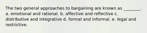 The two general approaches to bargaining are known as ________. a. emotional and rational. b. affective and reflective c. distributive and integrative d. formal and informal. e. legal and restrictive.