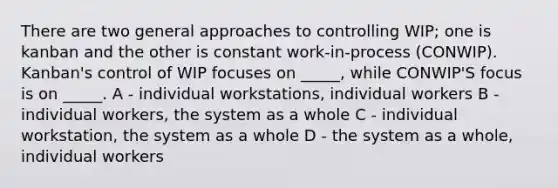 There are two general approaches to controlling WIP; one is kanban and the other is constant work-in-process (CONWIP). Kanban's control of WIP focuses on _____, while CONWIP'S focus is on _____. A - individual workstations, individual workers B - individual workers, the system as a whole C - individual workstation, the system as a whole D - the system as a whole, individual workers