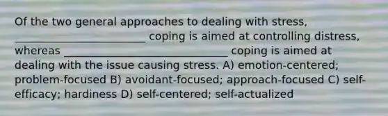 Of the two general approaches to dealing with stress, ________________________ coping is aimed at controlling distress, whereas ______________________________ coping is aimed at dealing with the issue causing stress. A) emotion-centered; problem-focused B) avoidant-focused; approach-focused C) self-efficacy; hardiness D) self-centered; self-actualized