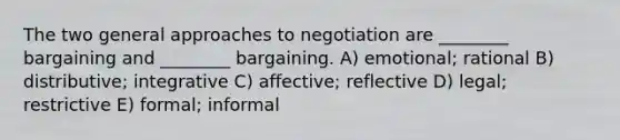 The two general approaches to negotiation are ________ bargaining and ________ bargaining. A) emotional; rational B) distributive; integrative C) affective; reflective D) legal; restrictive E) formal; informal