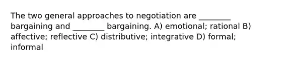 The two general approaches to negotiation are ________ bargaining and ________ bargaining. A) emotional; rational B) affective; reflective C) distributive; integrative D) formal; informal