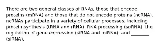 There are two general classes of RNAs, those that encode proteins (mRNA) and those that do not encode proteins (ncRNA). ncRNAs participate in a variety of cellular processes, including protein synthesis (tRNA and rRNA), RNA processing (snRNA), the regulation of gene expression (siRNA and miRNA), and ________ (siRNA).