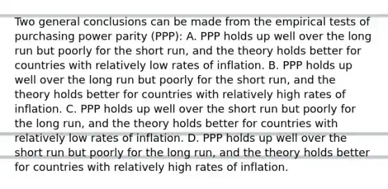 Two general conclusions can be made from the empirical tests of purchasing power parity​ (PPP): A. PPP holds up well over the long run but poorly for the short​ run, and the theory holds better for countries with relatively low rates of inflation. B. PPP holds up well over the long run but poorly for the short​ run, and the theory holds better for countries with relatively high rates of inflation. C. PPP holds up well over the short run but poorly for the long​ run, and the theory holds better for countries with relatively low rates of inflation. D. PPP holds up well over the short run but poorly for the long​ run, and the theory holds better for countries with relatively high rates of inflation.