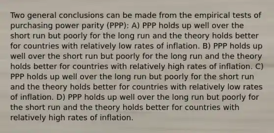 Two general conclusions can be made from the empirical tests of purchasing power parity (PPP): A) PPP holds up well over the short run but poorly for the long run and the theory holds better for countries with relatively low rates of inflation. B) PPP holds up well over the short run but poorly for the long run and the theory holds better for countries with relatively high rates of inflation. C) PPP holds up well over the long run but poorly for the short run and the theory holds better for countries with relatively low rates of inflation. D) PPP holds up well over the long run but poorly for the short run and the theory holds better for countries with relatively high rates of inflation.