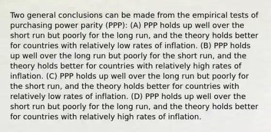 Two general conclusions can be made from the empirical tests of purchasing power parity (PPP): (A) PPP holds up well over the short run but poorly for the long run, and the theory holds better for countries with relatively low rates of inflation. (B) PPP holds up well over the long run but poorly for the short run, and the theory holds better for countries with relatively high rates of inflation. (C) PPP holds up well over the long run but poorly for the short run, and the theory holds better for countries with relatively low rates of inflation. (D) PPP holds up well over the short run but poorly for the long run, and the theory holds better for countries with relatively high rates of inflation.