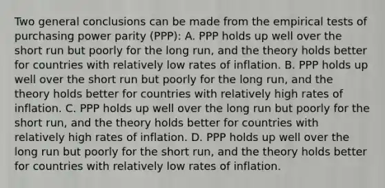 Two general conclusions can be made from the empirical tests of purchasing power parity​ (PPP): A. PPP holds up well over the short run but poorly for the long​ run, and the theory holds better for countries with relatively low rates of inflation. B. PPP holds up well over the short run but poorly for the long​ run, and the theory holds better for countries with relatively high rates of inflation. C. PPP holds up well over the long run but poorly for the short​ run, and the theory holds better for countries with relatively high rates of inflation. D. PPP holds up well over the long run but poorly for the short​ run, and the theory holds better for countries with relatively low rates of inflation.