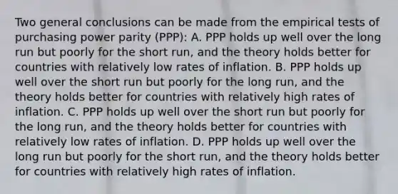 Two general conclusions can be made from the empirical tests of purchasing power parity​ (PPP): A. PPP holds up well over the long run but poorly for the short​ run, and the theory holds better for countries with relatively low rates of inflation. B. PPP holds up well over the short run but poorly for the long​ run, and the theory holds better for countries with relatively high rates of inflation. C. PPP holds up well over the short run but poorly for the long​ run, and the theory holds better for countries with relatively low rates of inflation. D. PPP holds up well over the long run but poorly for the short​ run, and the theory holds better for countries with relatively high rates of inflation.