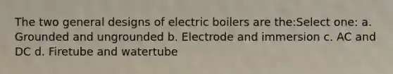 The two general designs of electric boilers are the:Select one: a. Grounded and ungrounded b. Electrode and immersion c. AC and DC d. Firetube and watertube