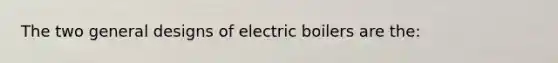 The two general designs of electric boilers are the: