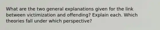 What are the two general explanations given for the link between victimization and offending? Explain each. Which theories fall under which perspective?