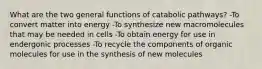 What are the two general functions of catabolic pathways? -To convert matter into energy -To synthesize new macromolecules that may be needed in cells -To obtain energy for use in endergonic processes -To recycle the components of organic molecules for use in the synthesis of new molecules