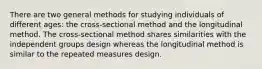 There are two general methods for studying individuals of different ages: the cross-sectional method and the longitudinal method. The cross-sectional method shares similarities with the independent groups design whereas the longitudinal method is similar to the repeated measures design.