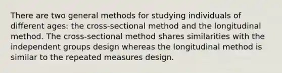 There are two general methods for studying individuals of different ages: the cross-sectional method and the longitudinal method. The cross-sectional method shares similarities with the independent groups design whereas the longitudinal method is similar to the repeated measures design.